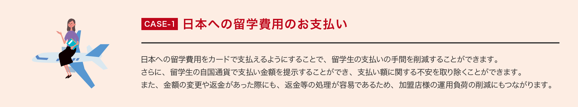 CASE-1 日本への留学費用のお支払い 日本への留学費用をカードで支払えるようにすることで、留学生の支払いの手間を削減することができます。さらに、留学生の自国通貨で支払い金額を提示することができ、支払い額に関する不安を取り除くことができます。また、金額の変更や返金があった際にも、返金等の処理が容易であるため、加盟店様の運用負荷の削減にもつながります。