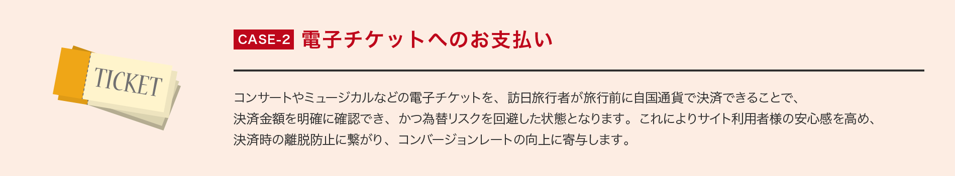 CASE-2 電子チケットへのお支払い コンサートやミュージカルなどの電子チケットを、訪日旅行者が旅行前に自国通貨で決済できることで、決済金額を明確に確認でき、かつ為替リスクを回避した状態となります。これによりサイト利用者様の安心感を高め、決済時の離脱防止に繋がり、コンバージョンレートの向上に寄与します。